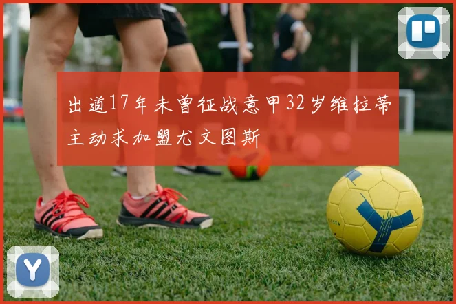 出道17年未曾征战意甲32岁维拉蒂主动求加盟尤文图斯