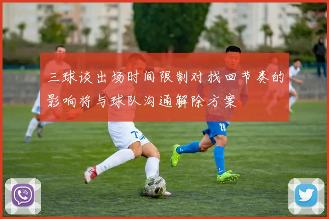 三球谈出场时间限制对找回节奏的影响将与球队沟通解除方案