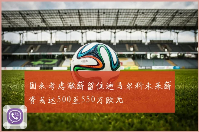 国米考虑涨薪留住迪马尔科未来薪资或达500至550万欧元