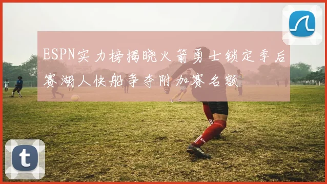 ESPN实力榜揭晓火箭勇士锁定季后赛湖人快船争夺附加赛名额