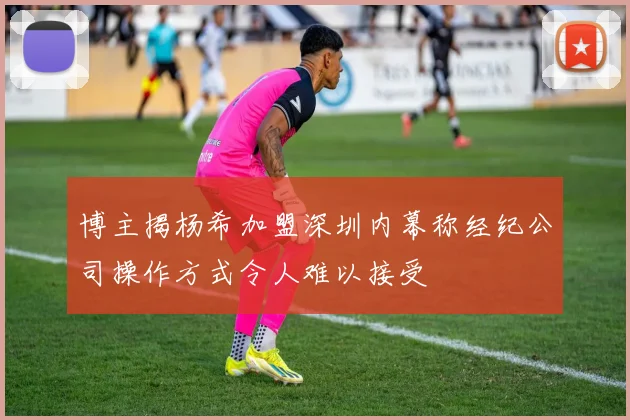 博主揭杨希加盟深圳内幕称经纪公司操作方式令人难以接受