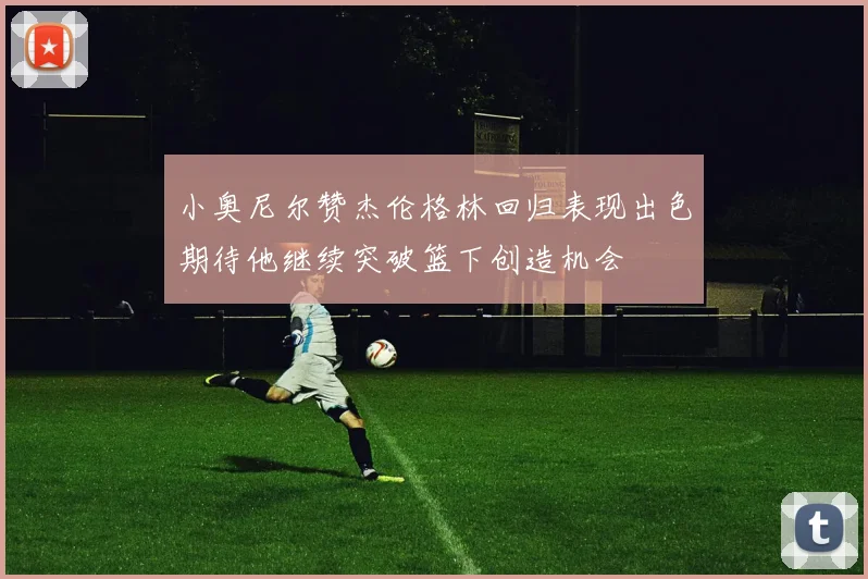 小奥尼尔赞杰伦格林回归表现出色期待他继续突破篮下创造机会