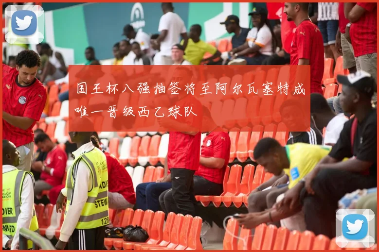 国王杯八强抽签将至阿尔瓦塞特成唯一晋级西乙球队