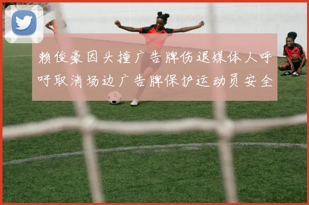 赖俊豪因头撞广告牌伤退媒体人呼吁取消场边广告牌保护运动员安全