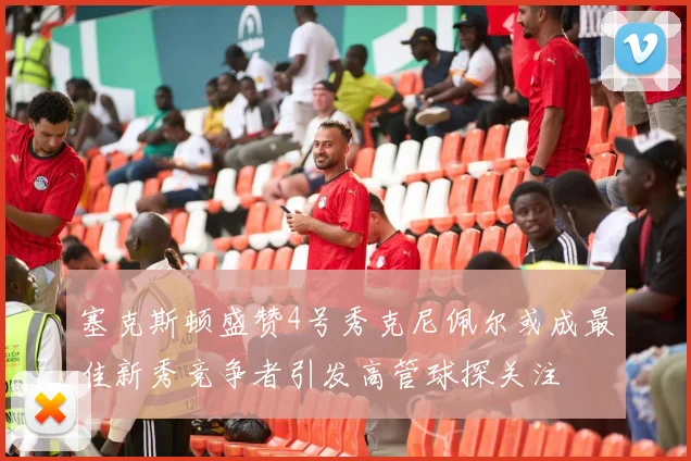 塞克斯顿盛赞4号秀克尼佩尔或成最佳新秀竞争者引发高管球探关注