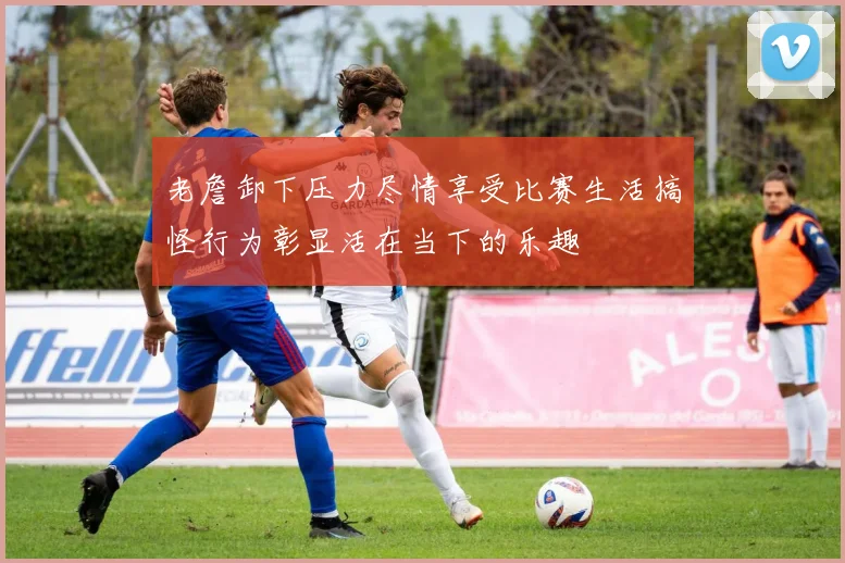 老詹卸下压力尽情享受比赛生活搞怪行为彰显活在当下的乐趣