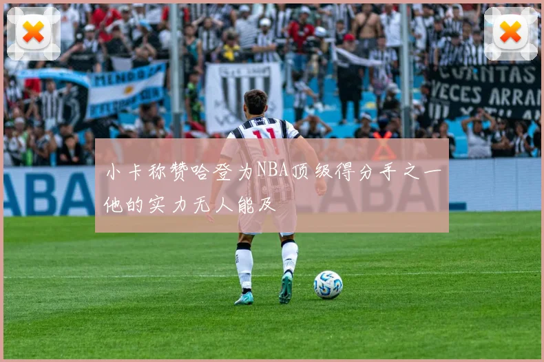 小卡称赞哈登为NBA顶级得分手之一他的实力无人能及