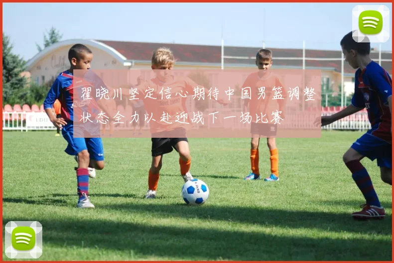 翟晓川坚定信心期待中国男篮调整状态全力以赴迎战下一场比赛