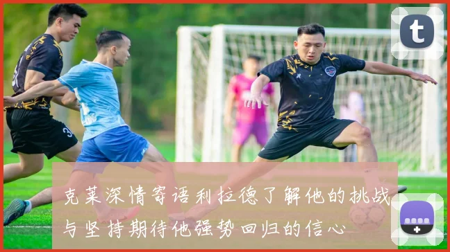 克莱深情寄语利拉德了解他的挑战与坚持期待他强势回归的信心