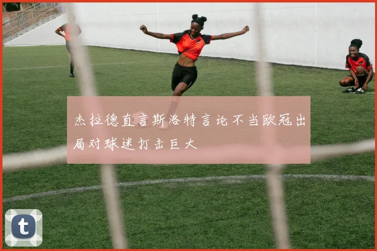 杰拉德直言斯洛特言论不当欧冠出局对球迷打击巨大
