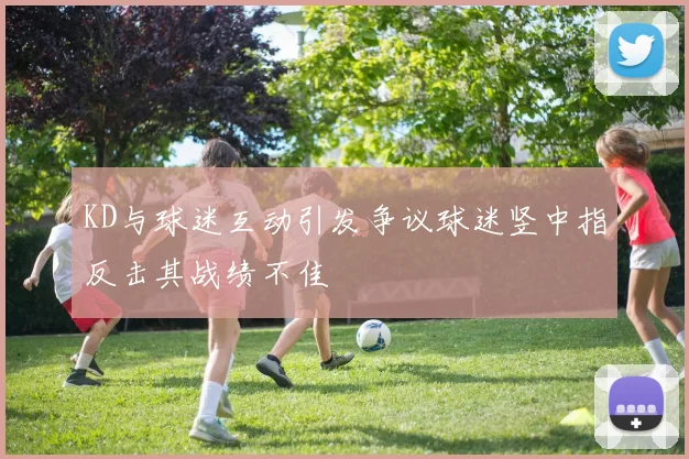 KD与球迷互动引发争议球迷竖中指反击其战绩不佳