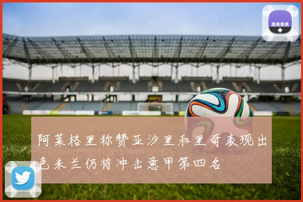 阿莱格里称赞亚沙里和里奇表现出色米兰仍将冲击意甲第四名