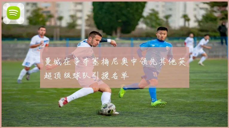 曼城在争夺塞梅尼奥中领先其他英超顶级球队引援名单