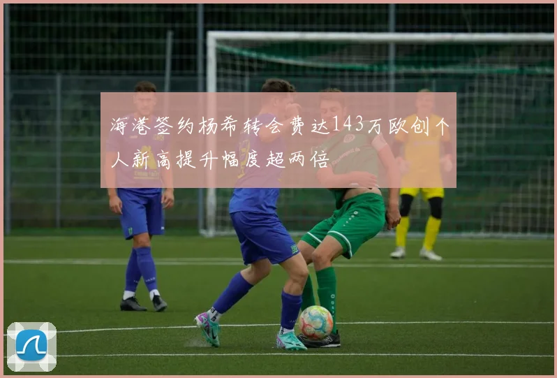 海港签约杨希转会费达143万欧创个人新高提升幅度超两倍