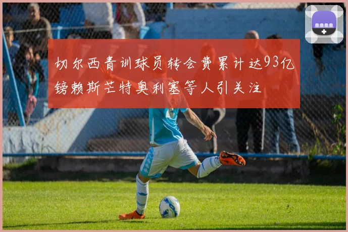 切尔西青训球员转会费累计达93亿镑赖斯芒特奥利塞等人引关注