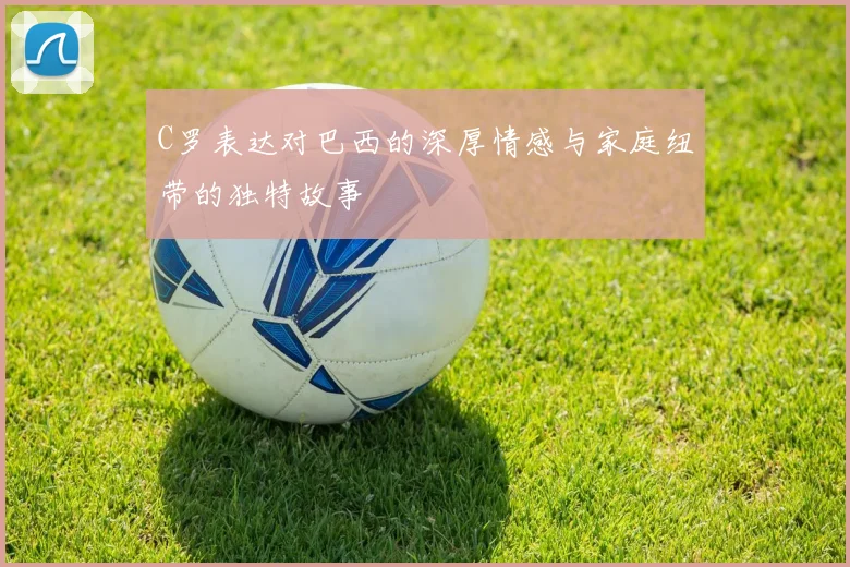C罗表达对巴西的深厚情感与家庭纽带的独特故事