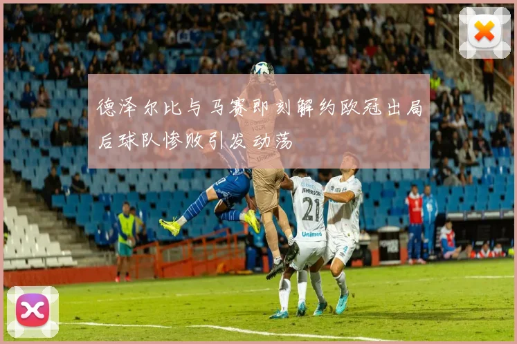 德泽尔比与马赛即刻解约欧冠出局后球队惨败引发动荡