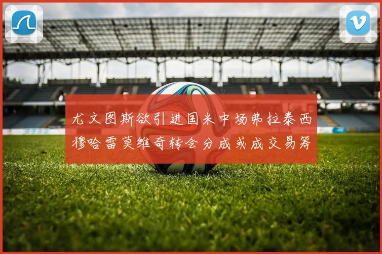 尤文图斯欲引进国米中场弗拉泰西穆哈雷莫维奇转会分成或成交易筹码