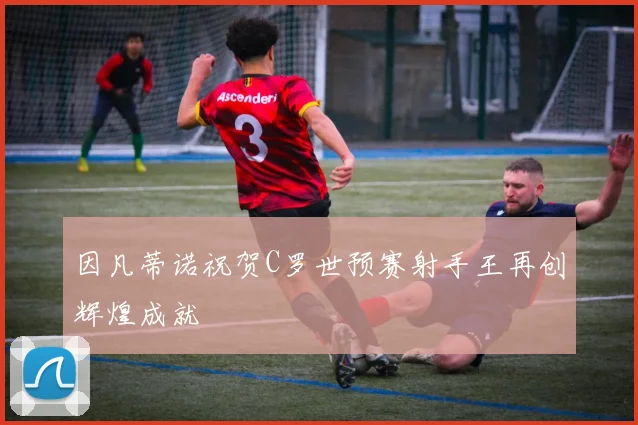 因凡蒂诺祝贺C罗世预赛射手王再创辉煌成就