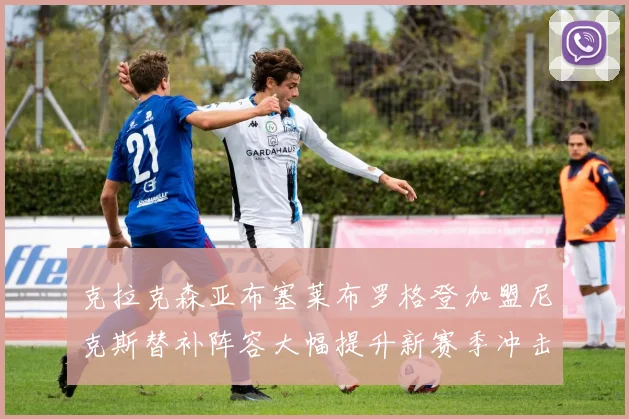 克拉克森亚布塞莱布罗格登加盟尼克斯替补阵容大幅提升新赛季冲击东决目标明确