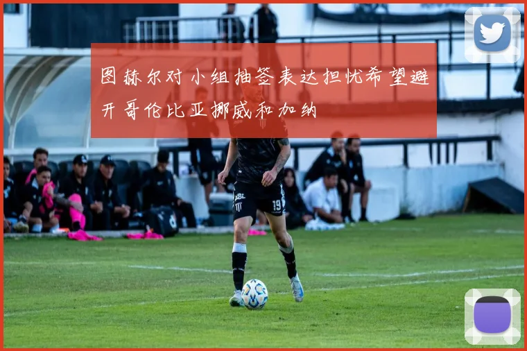 图赫尔对小组抽签表达担忧希望避开哥伦比亚挪威和加纳