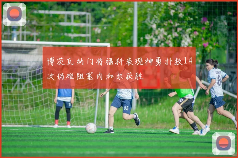 博茨瓦纳门将福科表现神勇扑救14次仍难阻塞内加尔获胜