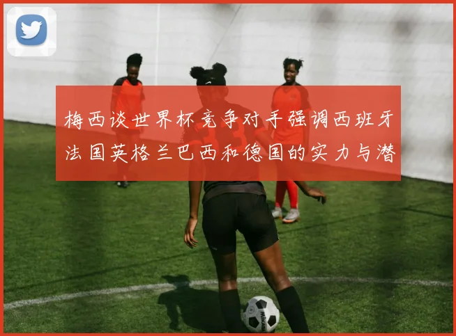 梅西谈世界杯竞争对手强调西班牙法国英格兰巴西和德国的实力与潜力