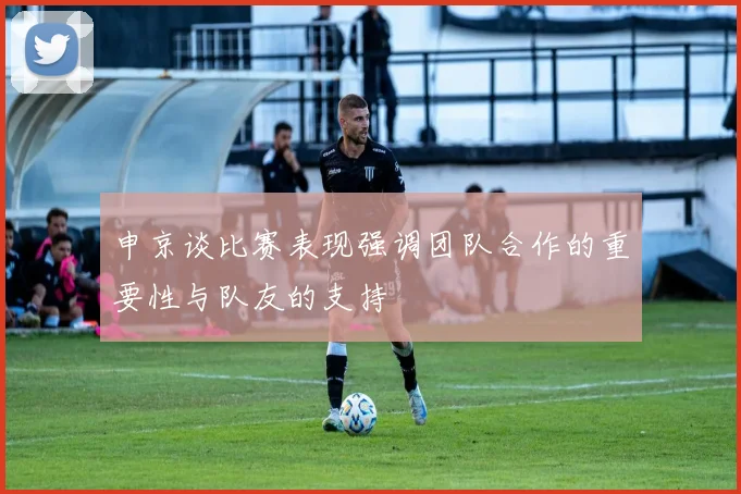 申京谈比赛表现强调团队合作的重要性与队友的支持