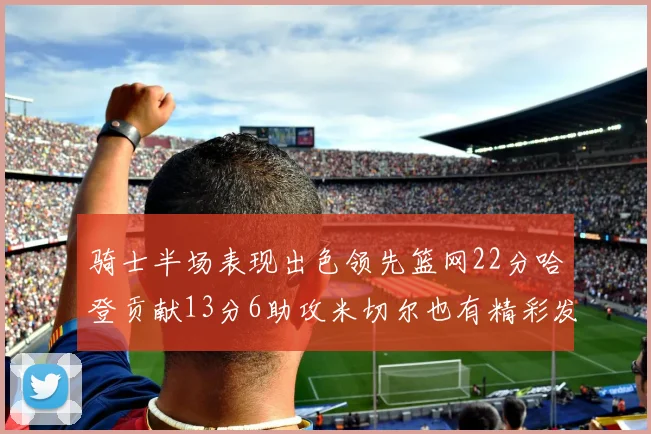 骑士半场表现出色领先篮网22分哈登贡献13分6助攻米切尔也有精彩发挥